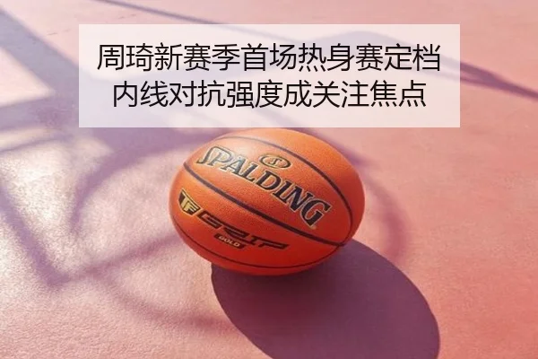 周琦新赛季首场热身赛定档 内线对抗强度成关注焦点