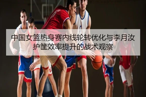 中国女篮热身赛内线轮转优化与李月汝护筐效率提升的战术观察
