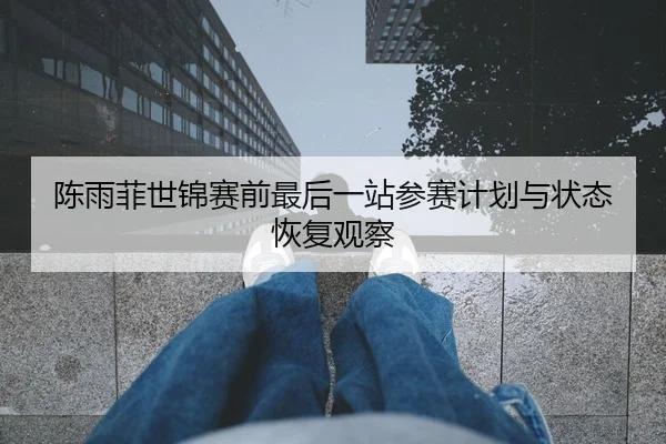 陈雨菲世锦赛前最后一站参赛计划与状态恢复观察