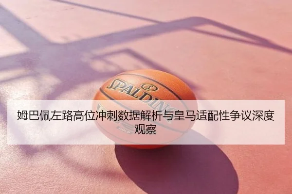 姆巴佩左路高位冲刺数据解析与皇马适配性争议深度观察