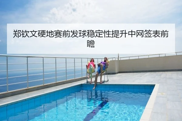 郑钦文硬地赛前发球稳定性提升中网签表前瞻